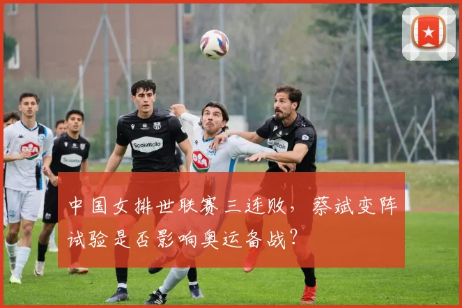 中国女排世联赛三连败,蔡斌变阵试验是否影响奥运备战?