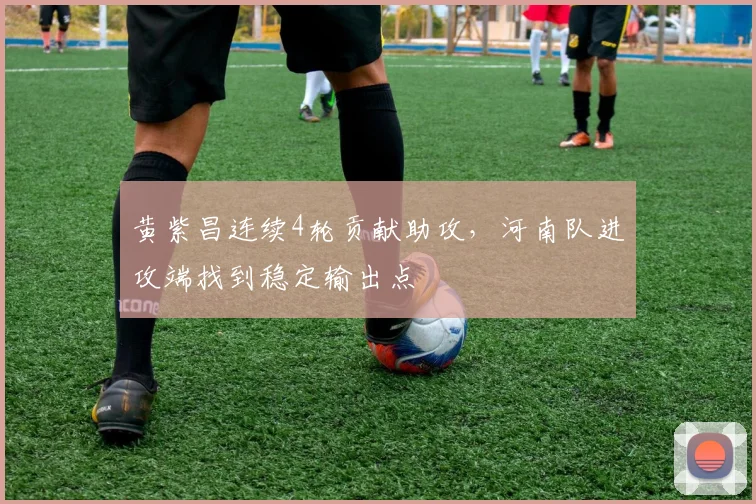 黄紫昌连续4轮贡献助攻,河南队进攻端找到稳定输出点