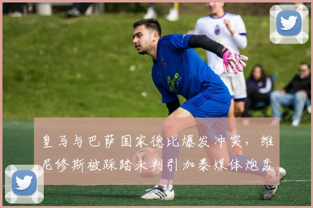 皇马与巴萨国家德比爆发冲突,维尼修斯被踩踏未判引加泰媒体炮轰