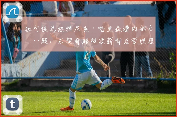 独行侠总经理尼克·哈里森遭内部质疑,东契奇超级顶薪背后管理层暗流涌动?