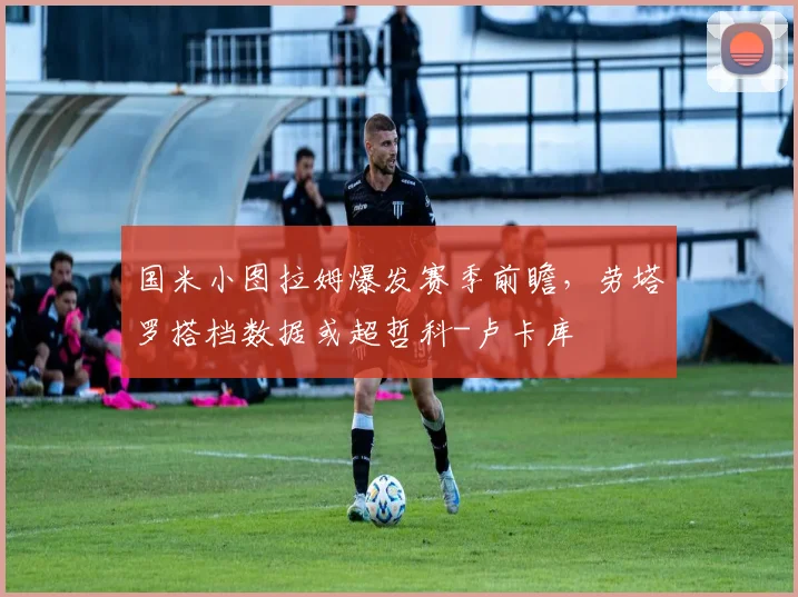 国米小图拉姆爆发赛季前瞻,劳塔罗搭档数据或超哲科-卢卡库