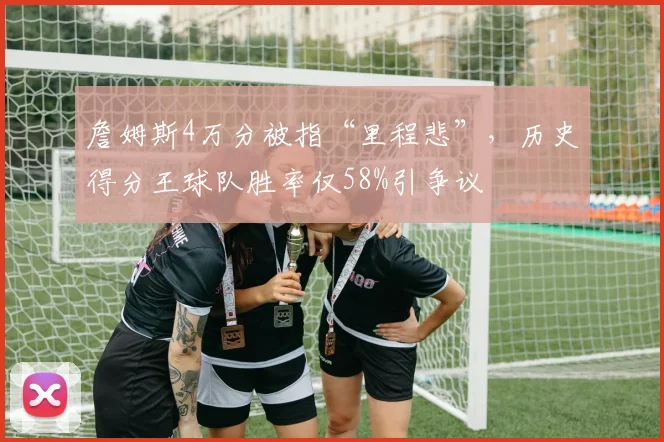 詹姆斯4万分被指“里程悲”,历史得分王球队胜率仅58%引争议