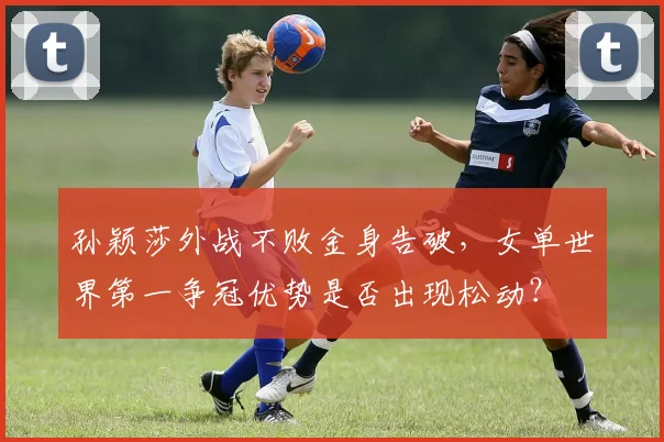 孙颖莎外战不败金身告破,女单世界第一争冠优势是否出现松动?