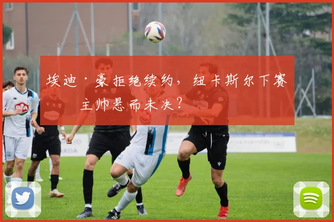 埃迪·豪拒绝续约，纽卡斯尔下赛季主帅悬而未决？