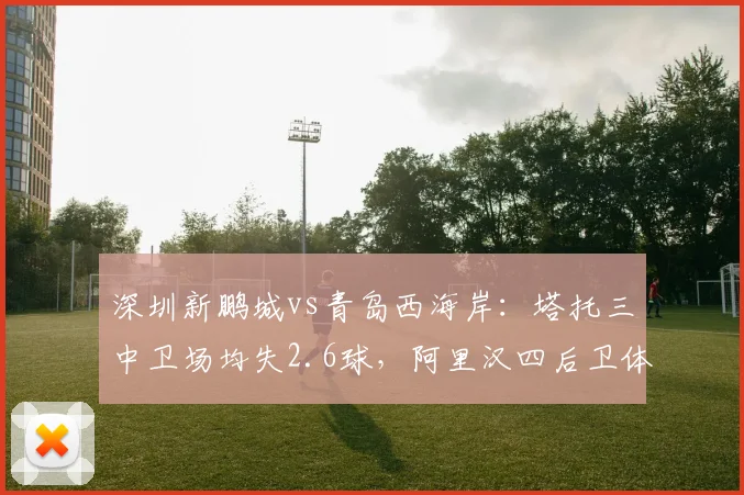 深圳新鹏城vs青岛西海岸:塔托三中卫场均失2.6球,阿里汉四后卫体系失球仅1.3,升班马保级战法对决